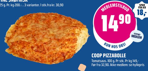 COOP PIZZABOLLE Tomatsaus. 100 g. Pr stk. Pr kg 149,-
Før fra 32,90. Ikke-medlem: se hyllepris
MEDLEMSTILBUD 14,90 coop MEDLEM KUN HOS OBS!
SPAR FRA KR 18,-