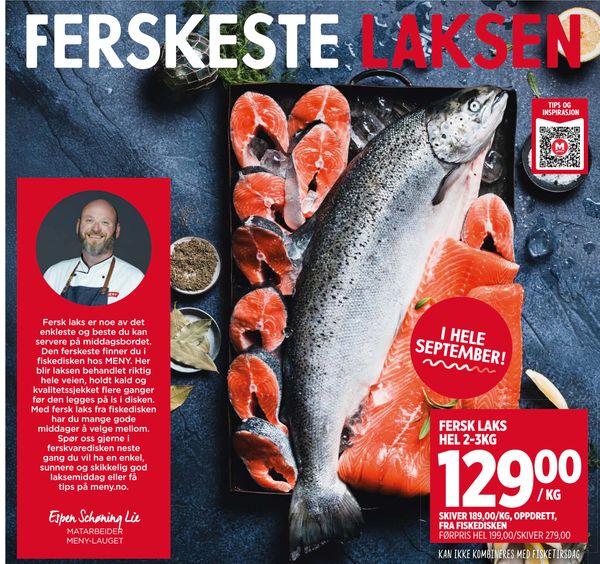 FERSK LAKS HEL 2-3KG Fersk laks er noe av det enkleste og beste du kan servere på middagsbordet. Den ferskeste finner du i fiskedisken hos MENY. Her blir laksen behandlet riktig hele veien, holdt kald og kvalitetssjekket flere ganger før den legges på is i disken. Med fersk laks fra fiskedisken har du mange gode middager å velge mellom. Spør oss gjerne i ferskvaredisken neste gang du vil ha en enkel, sunnere og skikkelig god laksemiddag eller få tips på meny.no. Espen Schøning Lie MATARBEIDER MENY-LAUGET I HELE SEPTEMBER! SKIVER 189,00/KG, OPPDRETT, FRA FISKEDISKEN FØRPRIS HEL 199,00/SKIVER 279,00 KAN IKKE KOMBINERES MED FISKETIRSDAG