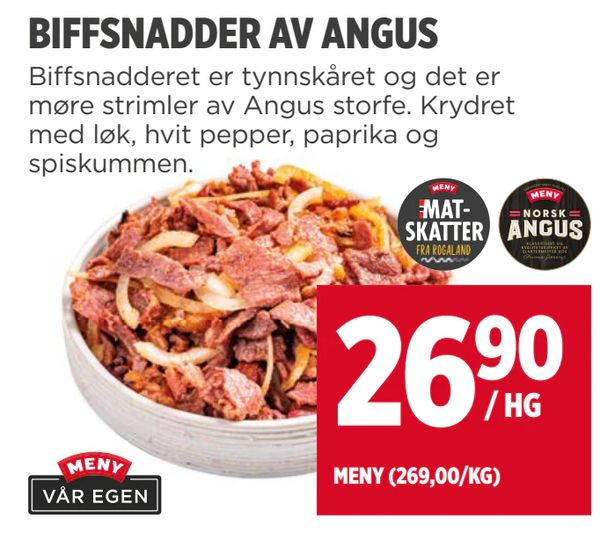 BIFFSNADDER AV ANGUS Biffsnadderet er tynnskåret og det er møre strimler av Angus storfe. Krydret med løk, hvit pepper, paprika og spiskummen. Fra rogaland 26,90 / HG MENY (269,00/KG) MENY VÅR EGEN